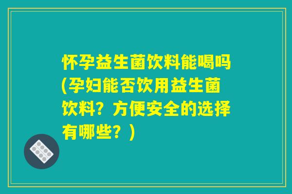 怀孕益生菌饮料能喝吗(孕妇能否饮用益生菌饮料？方便安全的选择有哪些？)
