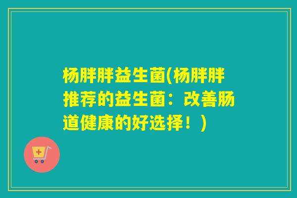 杨胖胖益生菌(杨胖胖推荐的益生菌:改善肠道健康的好选择!) 杨胖胖益生菌(杨胖胖推荐的益生菌:改善肠道健康的好选择!)