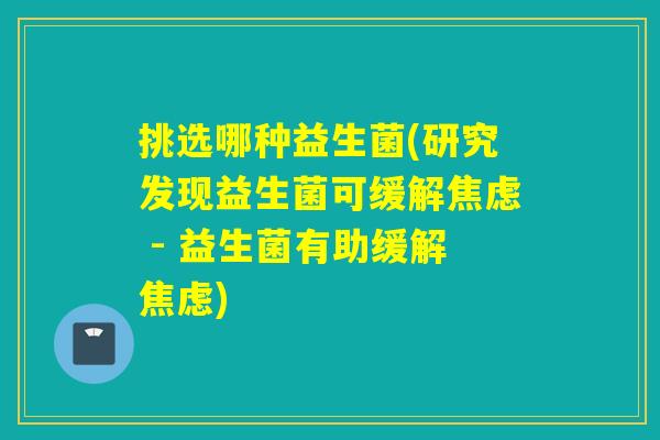 挑选哪种益生菌(研究发现益生菌可缓解焦虑 - 益生菌有助缓解焦虑)