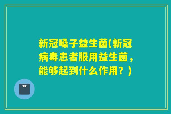 新冠嗓子益生菌(新冠病毒患者服用益生菌，能够起到什么作用？)