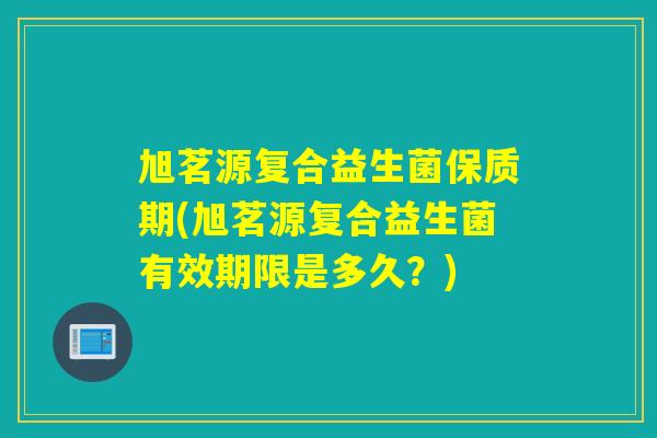 旭茗源复合益生菌保质期(旭茗源复合益生菌有效期限是多久?) 旭茗源复合益生菌保质期(旭茗源复合益生菌有效期限是多久?)