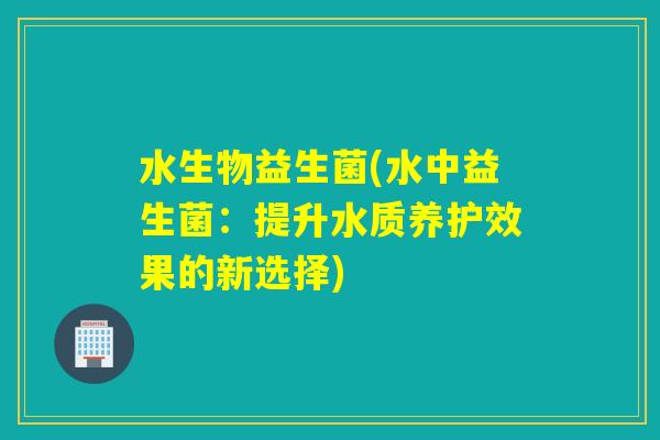 水生物益生菌(水中益生菌:提升水质养护效果的新选择) 水生物益生菌(水中益生菌:提升水质养护效果的新选择)