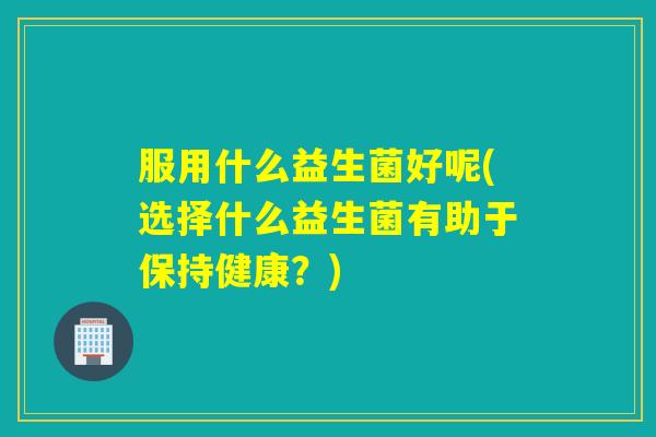 服用什么益生菌好呢(选择什么益生菌有助于保持健康？)
