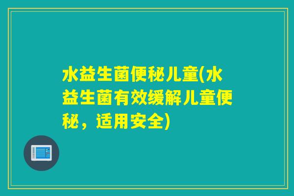 水益生菌便秘儿童(水益生菌有效缓解儿童便秘，适用安全)
