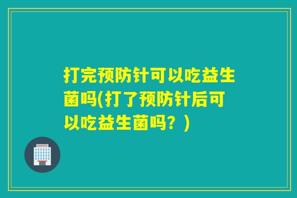 打完预防针可以吃益生菌吗(打了预防针后可以吃益生菌吗？)
