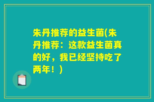 朱丹推荐的益生菌(朱丹推荐:这款益生菌真的好,我已经坚持吃了两年!) 朱丹推荐的益生菌(朱丹推荐:这款益生菌真的好,我已经坚持吃了两年!)
