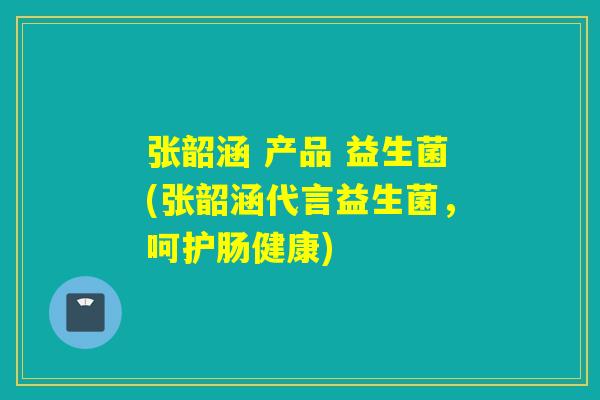张韶涵 产品 益生菌(张韶涵代言益生菌,呵护肠健康) 张韶涵 产品 益生菌(张韶涵代言益生菌,呵护肠健康)