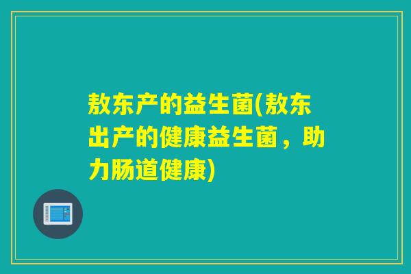 敖东产的益生菌(敖东出产的健康益生菌,助力肠道健康) 敖东产的益生菌(敖东出产的健康益生菌,助力肠道健康)