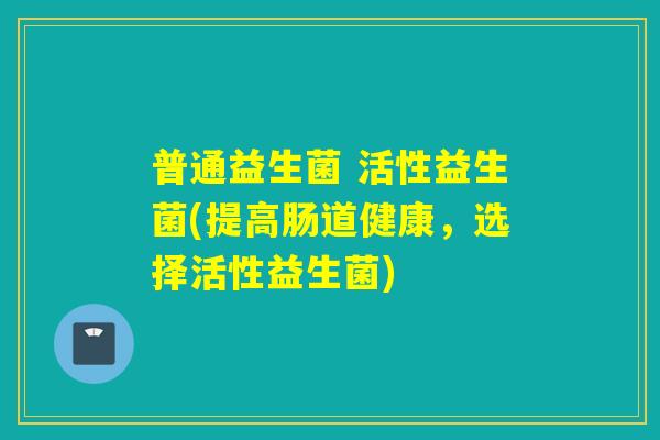 普通益生菌 活性益生菌(提高肠道健康，选择活性益生菌)