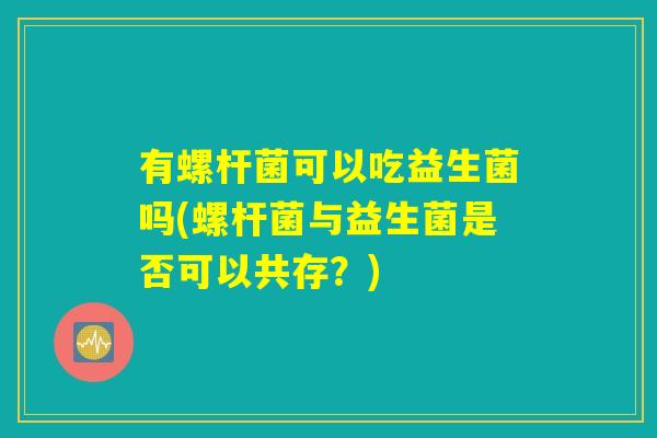 有螺杆菌可以吃益生菌吗(螺杆菌与益生菌是否可以共存？)
