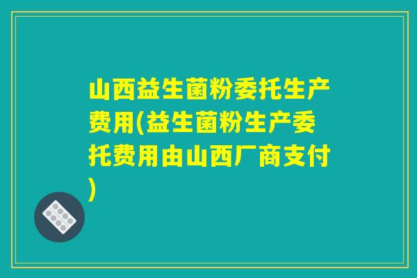 山西益生菌粉委托生产费用(益生菌粉生产委托费用由山西厂商支付) 山西益生菌粉委托生产费用(益生菌粉生产委托费用由山西厂商支付)