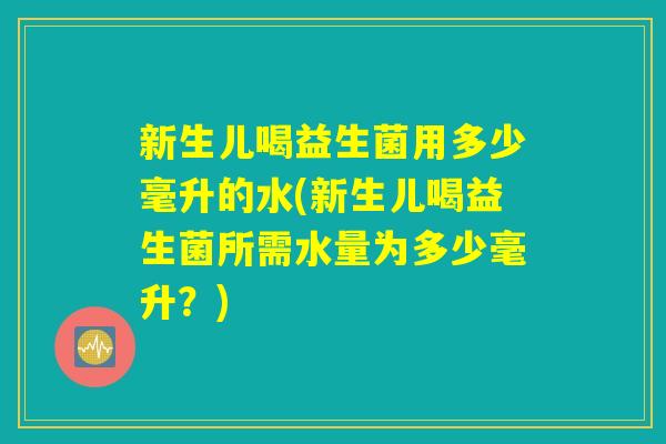 新生儿喝益生菌用多少毫升的水(新生儿喝益生菌所需水量为多少毫升？)