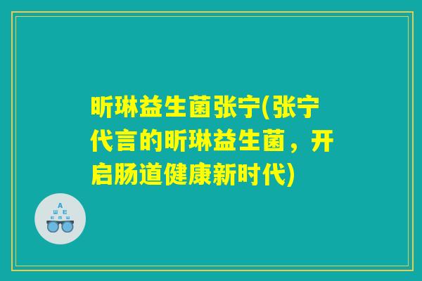 昕琳益生菌张宁(张宁代言的昕琳益生菌，开启肠道健康新时代)