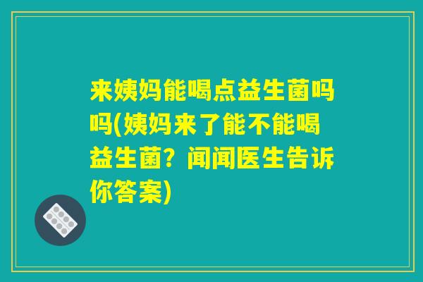 来姨妈能喝点益生菌吗吗(姨妈来了能不能喝益生菌？闻闻医生告诉你答案)