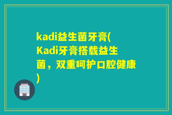 kadi益生菌牙膏(Kadi牙膏搭载益生菌,双重呵护口腔健康) kadi益生菌牙膏(Kadi牙膏搭载益生菌,双重呵护口腔健康)