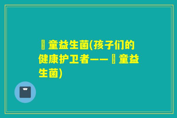 忛童益生菌(孩子们的健康护卫者——忛童益生菌) 忛童益生菌(孩子们的健康护卫者——忛童益生菌)