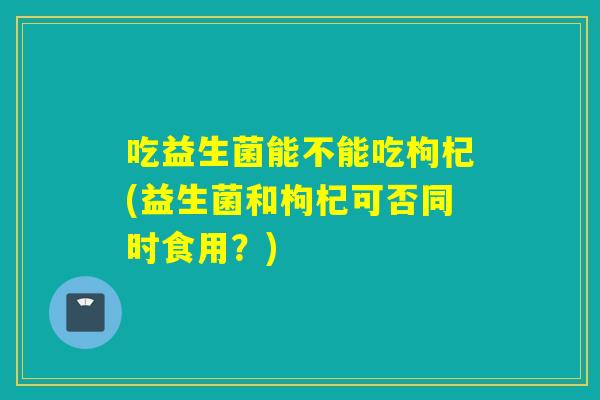 吃益生菌能不能吃枸杞(益生菌和枸杞可否同时食用？)