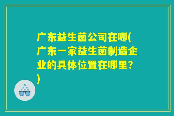 广东益生菌公司在哪(广东一家益生菌制造企业的具体位置在哪里？)
