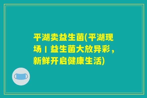 平湖卖益生菌(平湖现场丨益生菌大放异彩,新鲜开启健康生活) 平湖卖益生菌(平湖现场丨益生菌大放异彩,新鲜开启健康生活)