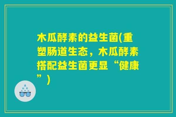 木瓜酵素的益生菌(重塑肠道生态，木瓜酵素搭配益生菌更显“健康”)