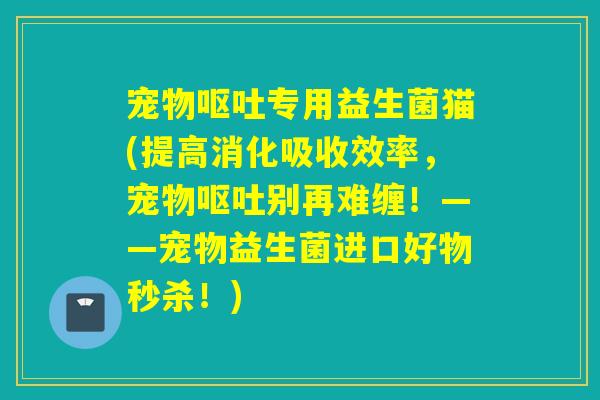 宠物专用益生菌猫(提高消化吸收效率,宠物别再难缠!——宠物益生菌进口好物秒杀!) 宠物专用益生菌猫(提高消化吸收效率,宠物别再难缠!——宠物益生菌进口好物秒杀!)