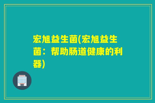 宏旭益生菌(宏旭益生菌：帮助肠道健康的利器)