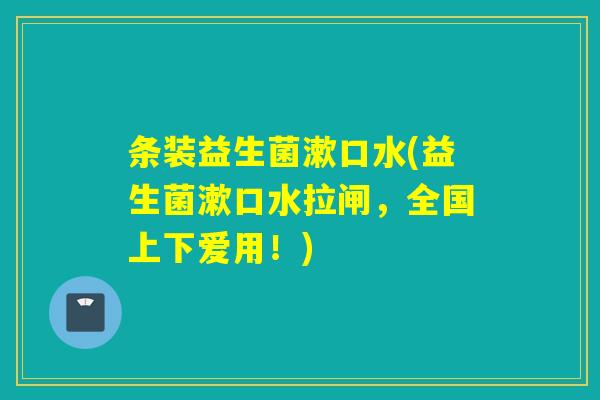 条装益生菌漱口水(益生菌漱口水拉闸，全国上下爱用！)