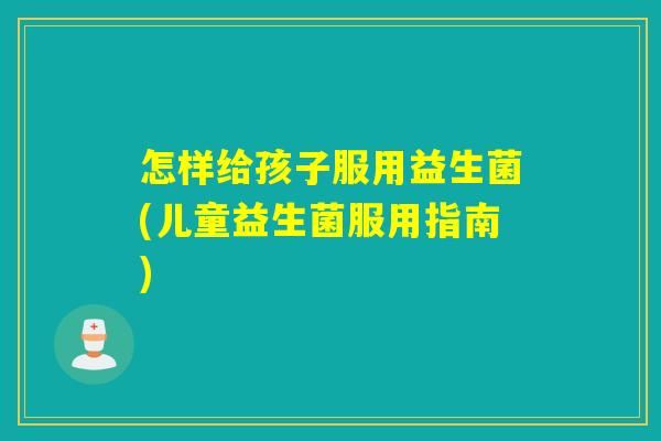 怎样给孩子服用益生菌(儿童益生菌服用指南)