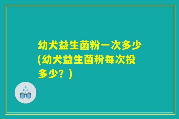 幼犬益生菌粉一次多少(幼犬益生菌粉每次投多少？)