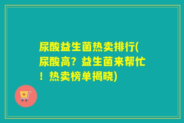 尿酸益生菌热卖排行(尿酸高？益生菌来帮忙！热卖榜单揭晓)