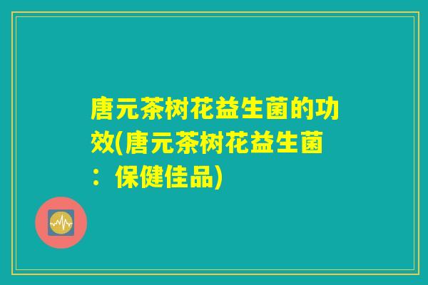 唐元茶树花益生菌的功效(唐元茶树花益生菌：保健佳品)