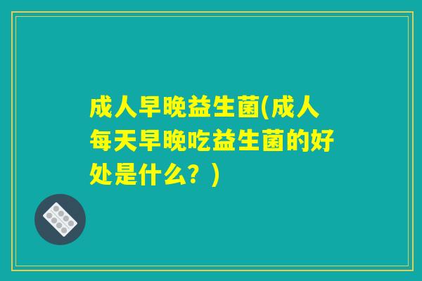 成人早晚益生菌(成人每天早晚吃益生菌的好处是什么？)