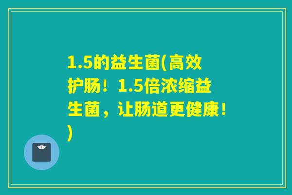 1.5的益生菌(高效护肠！1.5倍浓缩益生菌，让肠道更健康！)