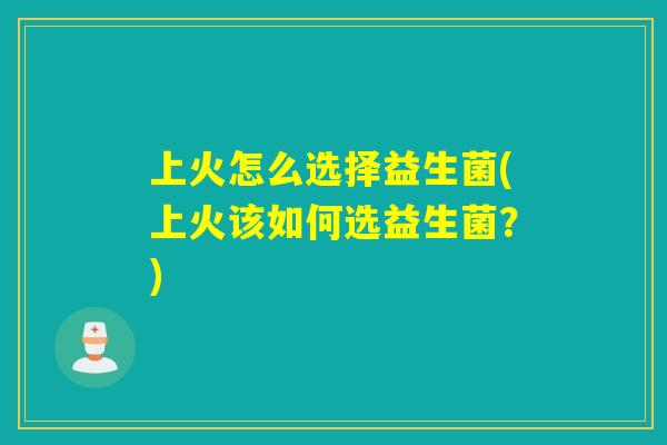 上火怎么选择益生菌(上火该如何选益生菌？)