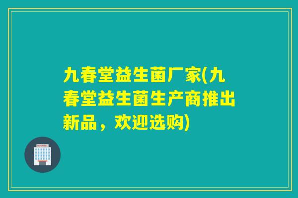 九春堂益生菌厂家(九春堂益生菌生产商推出新品，欢迎选购)