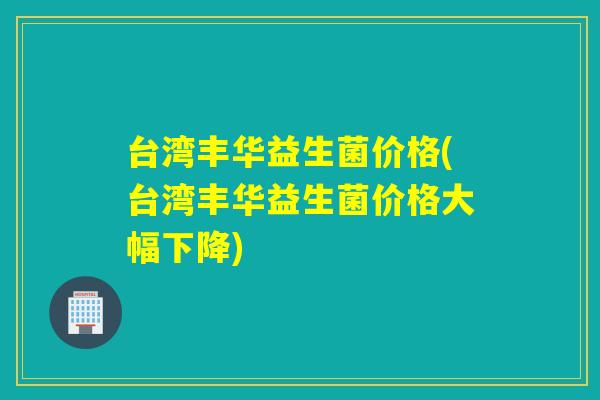台湾丰华益生菌价格(台湾丰华益生菌价格大幅下降)