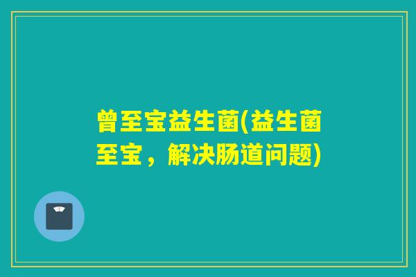 曾至宝益生菌(益生菌至宝,解决肠道问题) 曾至宝益生菌(益生菌至宝,解决肠道问题)
