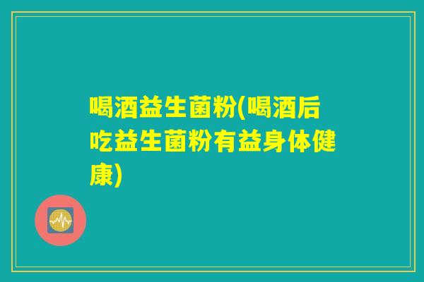 喝酒益生菌粉(喝酒后吃益生菌粉有益身体健康)
