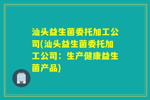 汕头益生菌委托加工公司(汕头益生菌委托加工公司：生产健康益生菌产品)