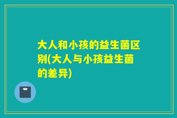 大人和小孩的益生菌区别(大人与小孩益生菌的差异)