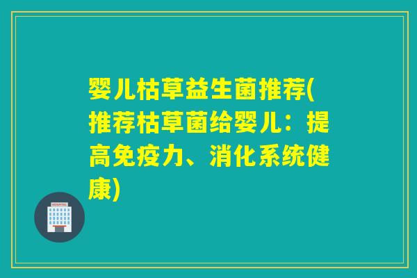 婴儿枯草益生菌推荐(推荐枯草菌给婴儿：提高免疫力、消化系统健康)