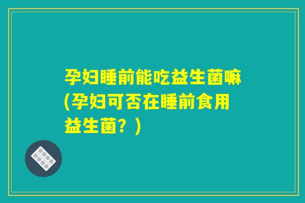 孕妇睡前能吃益生菌嘛(孕妇可否在睡前食用益生菌？)