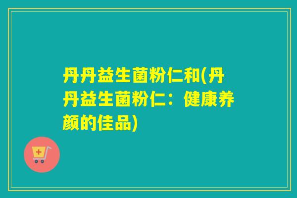 丹丹益生菌粉仁和(丹丹益生菌粉仁:健康养颜的佳品) 丹丹益生菌粉仁和(丹丹益生菌粉仁:健康养颜的佳品)