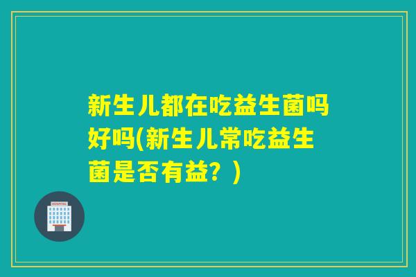 新生儿都在吃益生菌吗好吗(新生儿常吃益生菌是否有益？)