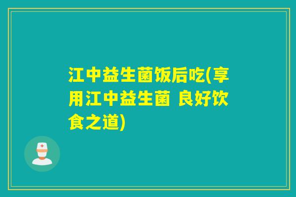 江中益生菌饭后吃(享用江中益生菌 良好饮食之道)