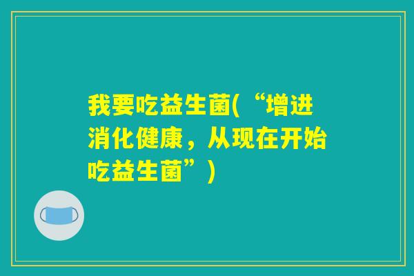 我要吃益生菌(“增进消化健康,从现在开始吃益生菌”) 我要吃益生菌(“增进消化健康,从现在开始吃益生菌”)