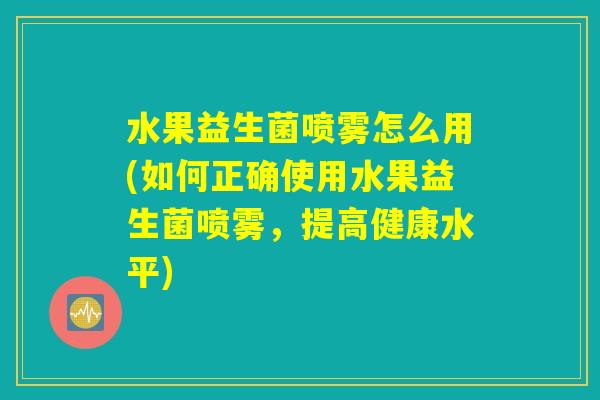 水果益生菌喷雾怎么用(如何正确使用水果益生菌喷雾，提高健康水平)