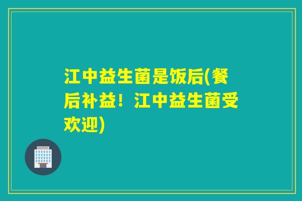 江中益生菌是饭后(餐后补益！江中益生菌受欢迎)