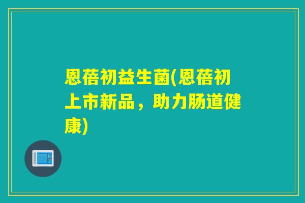 恩蓓初益生菌(恩蓓初上市新品，助力肠道健康)