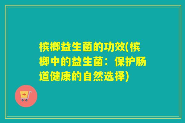 槟榔益生菌的功效(槟榔中的益生菌：保护肠道健康的自然选择)